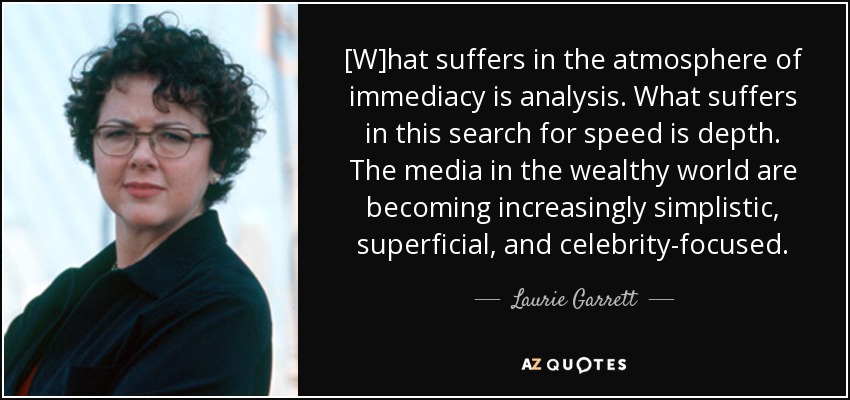 [W]hat suffers in the atmosphere of immediacy is analysis. What suffers in this search for speed is depth. The media in the wealthy world are becoming increasingly simplistic, superficial, and celebrity-focused. - Laurie Garrett