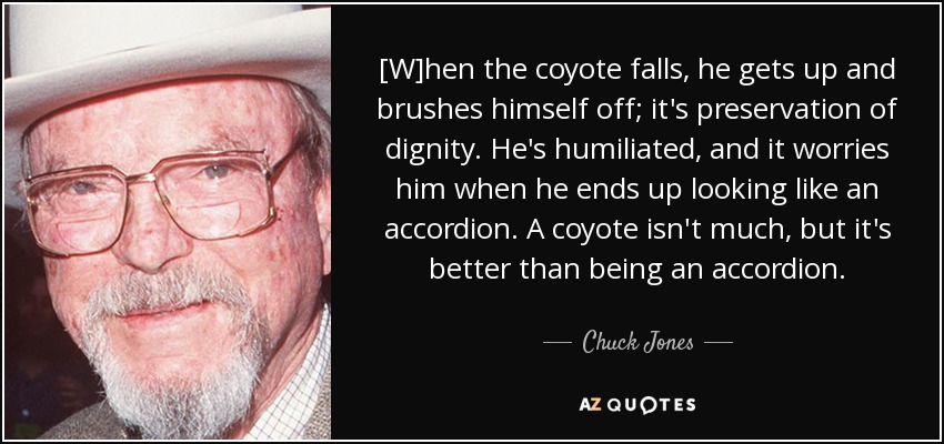 [W]hen the coyote falls, he gets up and brushes himself off; it's preservation of dignity. He's humiliated, and it worries him when he ends up looking like an accordion. A coyote isn't much, but it's better than being an accordion. - Chuck Jones