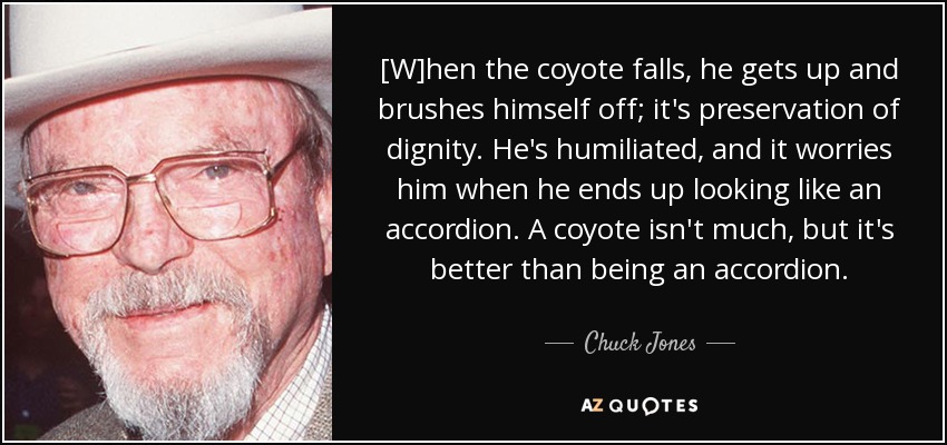 [W]hen the coyote falls, he gets up and brushes himself off; it's preservation of dignity. He's humiliated, and it worries him when he ends up looking like an accordion. A coyote isn't much, but it's better than being an accordion. - Chuck Jones