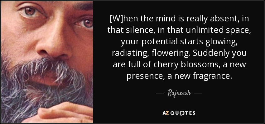 [W]hen the mind is really absent, in that silence, in that unlimited space, your potential starts glowing, radiating, flowering. Suddenly you are full of cherry blossoms, a new presence, a new fragrance. - Rajneesh