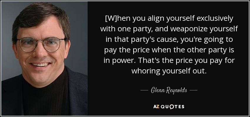 [W]hen you align yourself exclusively with one party, and weaponize yourself in that party's cause, you're going to pay the price when the other party is in power. That's the price you pay for whoring yourself out. - Glenn Reynolds