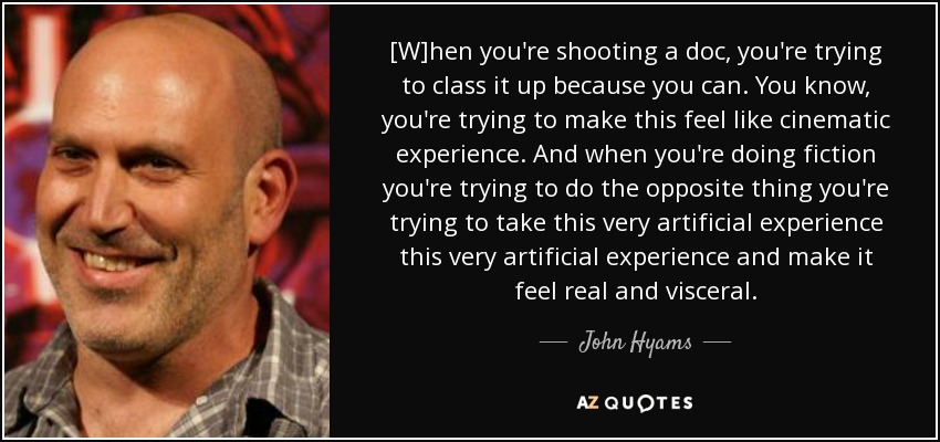 [W]hen you're shooting a doc, you're trying to class it up because you can. You know, you're trying to make this feel like cinematic experience. And when you're doing fiction you're trying to do the opposite thing you're trying to take this very artificial experience this very artificial experience and make it feel real and visceral. - John Hyams