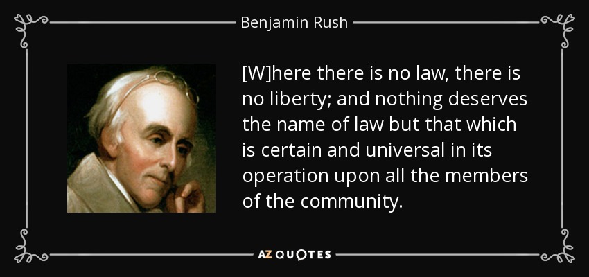 [W]here there is no law, there is no liberty; and nothing deserves the name of law but that which is certain and universal in its operation upon all the members of the community. - Benjamin Rush