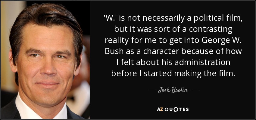 'W.' is not necessarily a political film, but it was sort of a contrasting reality for me to get into George W. Bush as a character because of how I felt about his administration before I started making the film. - Josh Brolin