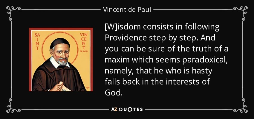 [W]isdom consists in following Providence step by step. And you can be sure of the truth of a maxim which seems paradoxical, namely, that he who is hasty falls back in the interests of God. - Vincent de Paul