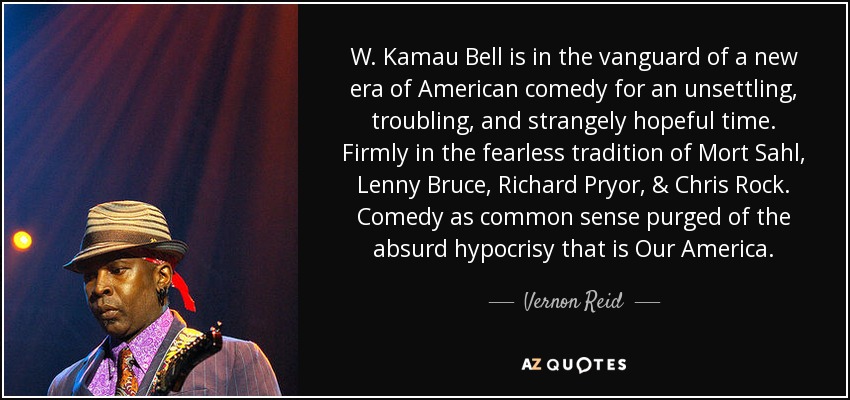 W. Kamau Bell is in the vanguard of a new era of American comedy for an unsettling, troubling, and strangely hopeful time. Firmly in the fearless tradition of Mort Sahl, Lenny Bruce, Richard Pryor, & Chris Rock. Comedy as common sense purged of the absurd hypocrisy that is Our America. - Vernon Reid