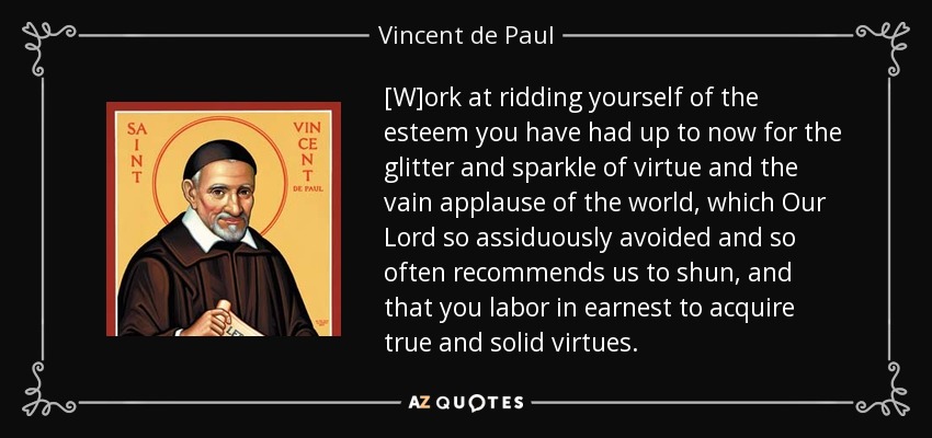 [W]ork at ridding yourself of the esteem you have had up to now for the glitter and sparkle of virtue and the vain applause of the world, which Our Lord so assiduously avoided and so often recommends us to shun, and that you labor in earnest to acquire true and solid virtues. - Vincent de Paul