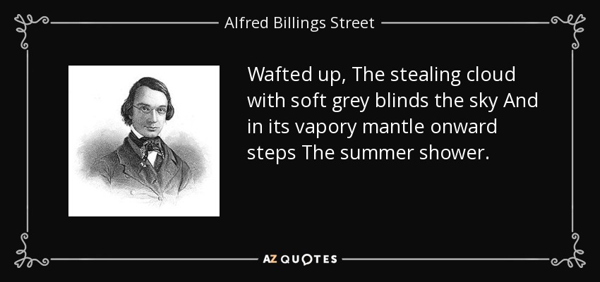 Wafted up, The stealing cloud with soft grey blinds the sky And in its vapory mantle onward steps The summer shower. - Alfred Billings Street
