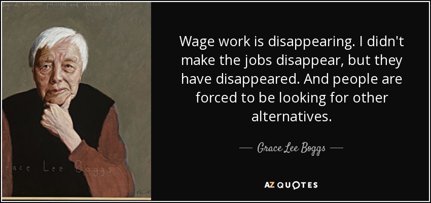 Wage work is disappearing. I didn't make the jobs disappear, but they have disappeared. And people are forced to be looking for other alternatives. - Grace Lee Boggs