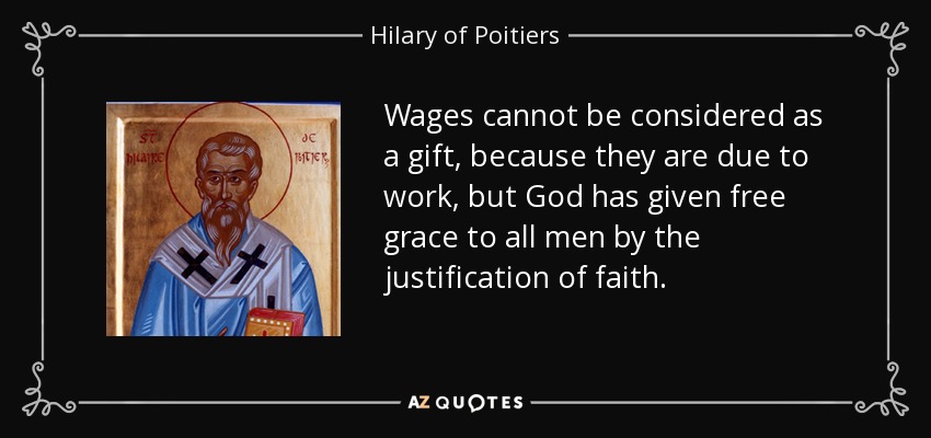 Wages cannot be considered as a gift, because they are due to work, but God has given free grace to all men by the justification of faith. - Hilary of Poitiers