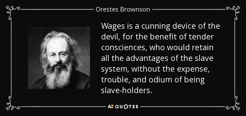 Wages is a cunning device of the devil, for the benefit of tender consciences, who would retain all the advantages of the slave system, without the expense, trouble, and odium of being slave-holders. - Orestes Brownson