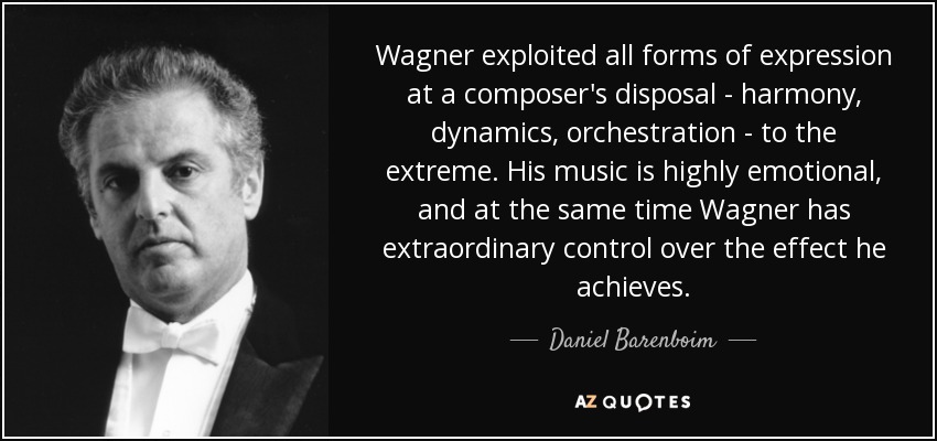Wagner exploited all forms of expression at a composer's disposal - harmony, dynamics, orchestration - to the extreme. His music is highly emotional, and at the same time Wagner has extraordinary control over the effect he achieves. - Daniel Barenboim