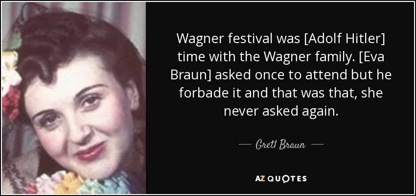 Wagner festival was [Adolf Hitler] time with the Wagner family. [Eva Braun] asked once to attend but he forbade it and that was that, she never asked again. - Gretl Braun