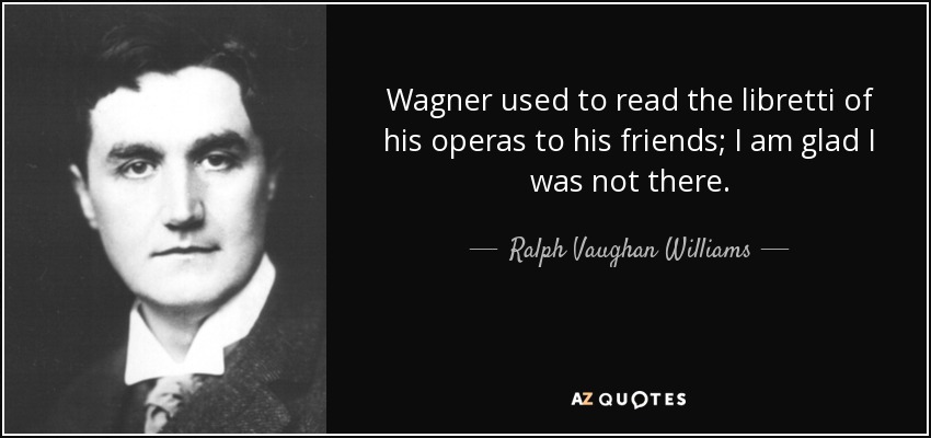 Wagner used to read the libretti of his operas to his friends; I am glad I was not there. - Ralph Vaughan Williams