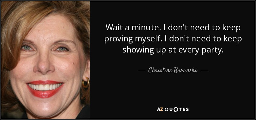 Wait a minute. I don't need to keep proving myself. I don't need to keep showing up at every party. - Christine Baranski