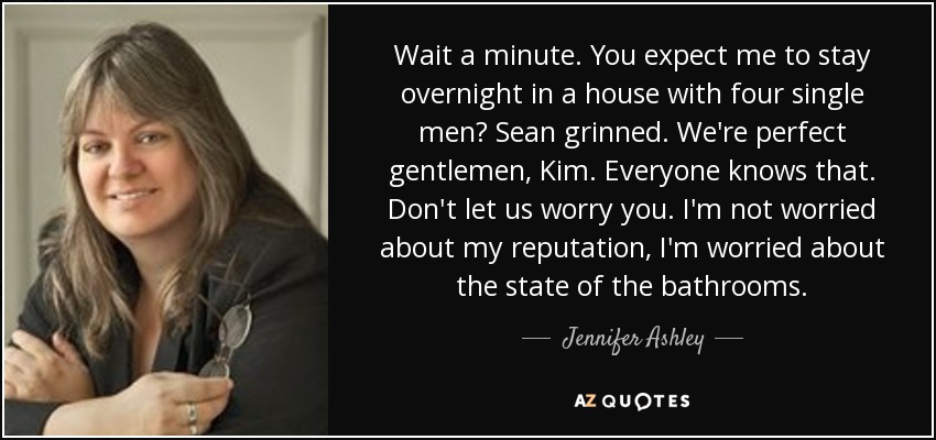 Wait a minute. You expect me to stay overnight in a house with four single men? Sean grinned. We're perfect gentlemen, Kim. Everyone knows that. Don't let us worry you. I'm not worried about my reputation, I'm worried about the state of the bathrooms. - Jennifer Ashley