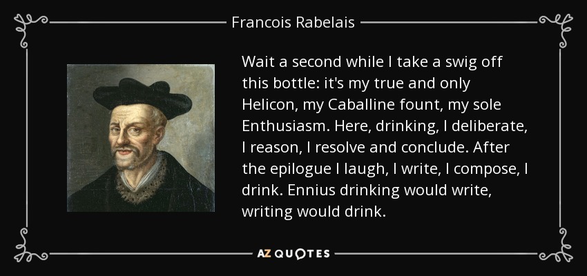 Wait a second while I take a swig off this bottle: it's my true and only Helicon, my Caballine fount, my sole Enthusiasm. Here, drinking, I deliberate, I reason, I resolve and conclude. After the epilogue I laugh, I write, I compose, I drink. Ennius drinking would write, writing would drink. - Francois Rabelais