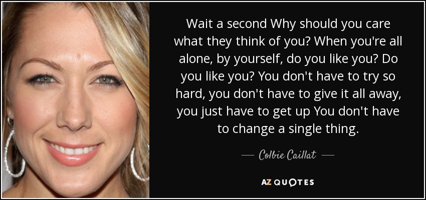 Wait a second Why should you care what they think of you? When you're all alone, by yourself, do you like you? Do you like you? You don't have to try so hard, you don't have to give it all away, you just have to get up You don't have to change a single thing. - Colbie Caillat