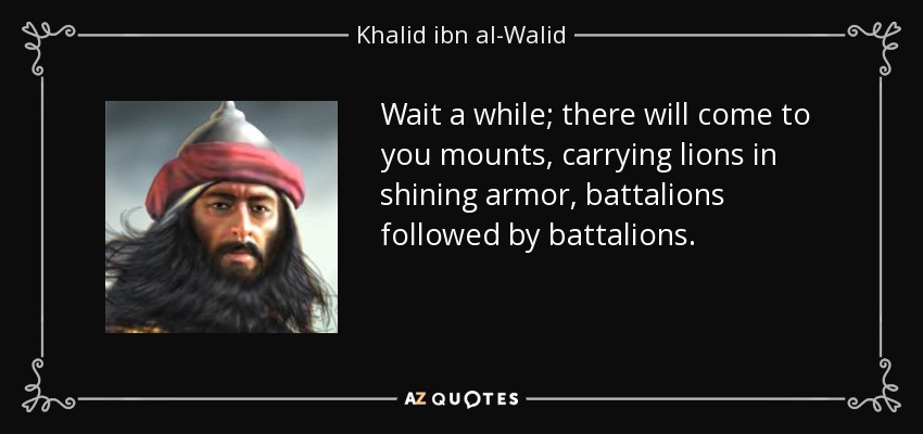 Wait a while; there will come to you mounts, carrying lions in shining armor, battalions followed by battalions. - Khalid ibn al-Walid