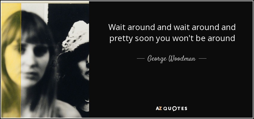 Wait around and wait around and pretty soon you won't be around - George Woodman