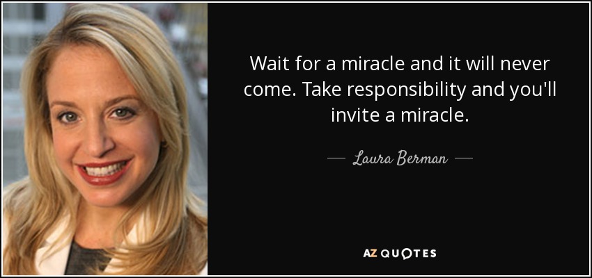 Wait for a miracle and it will never come. Take responsibility and you'll invite a miracle. - Laura Berman