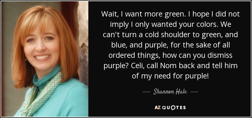 Wait, I want more green. I hope I did not imply I only wanted your colors. We can't turn a cold shoulder to green, and blue, and purple, for the sake of all ordered things, how can you dismiss purple? Celi, call Nom back and tell him of my need for purple! - Shannon Hale