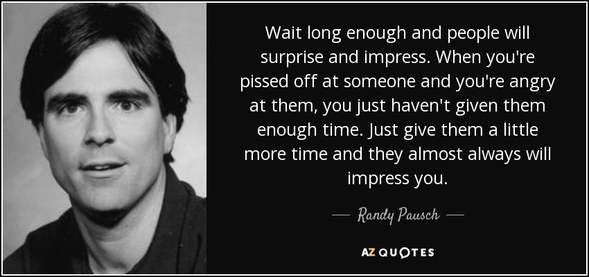 Wait long enough and people will surprise and impress. When you're pissed off at someone and you're angry at them, you just haven't given them enough time. Just give them a little more time and they almost always will impress you. - Randy Pausch