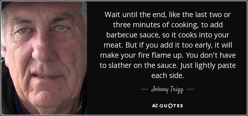 Wait until the end, like the last two or three minutes of cooking, to add barbecue sauce, so it cooks into your meat. But if you add it too early, it will make your fire flame up. You don't have to slather on the sauce. Just lightly paste each side. - Johnny Trigg
