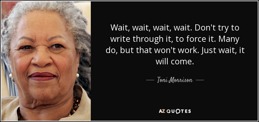 Wait, wait, wait, wait. Don't try to write through it, to force it. Many do, but that won't work. Just wait, it will come. - Toni Morrison