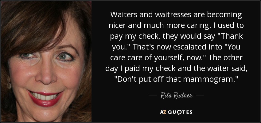 Waiters and waitresses are becoming nicer and much more caring. I used to pay my check, they would say 