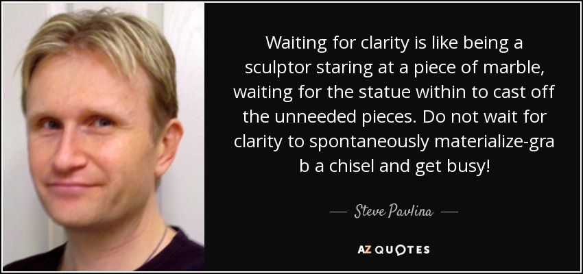 Waiting for clarity is like being a sculptor staring at a piece of marble, waiting for the statue within to cast off the unneeded pieces. Do not wait for clarity to spontaneously materialize-gra b a chisel and get busy! - Steve Pavlina