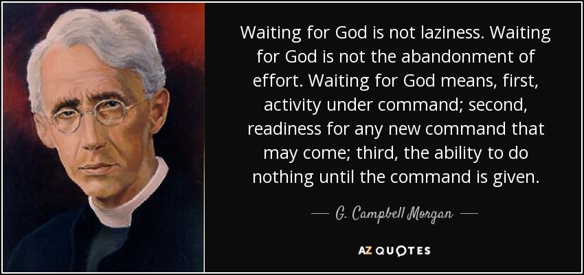 Waiting for God is not laziness. Waiting for God is not the abandonment of effort. Waiting for God means, first, activity under command; second, readiness for any new command that may come; third, the ability to do nothing until the command is given. - G. Campbell Morgan