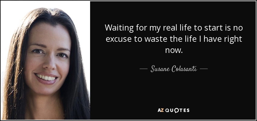 Waiting for my real life to start is no excuse to waste the life I have right now. - Susane Colasanti