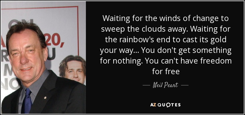 Waiting for the winds of change to sweep the clouds away. Waiting for the rainbow's end to cast its gold your way ... You don't get something for nothing. You can't have freedom for free - Neil Peart