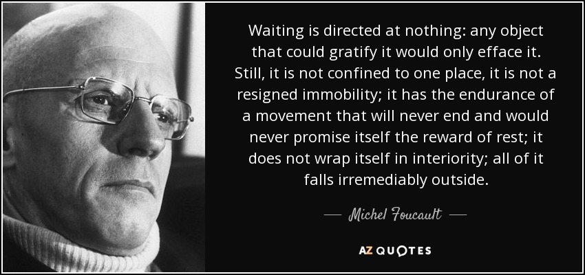 Waiting is directed at nothing: any object that could gratify it would only efface it. Still, it is not confined to one place, it is not a resigned immobility; it has the endurance of a movement that will never end and would never promise itself the reward of rest; it does not wrap itself in interiority; all of it falls irremediably outside. - Michel Foucault