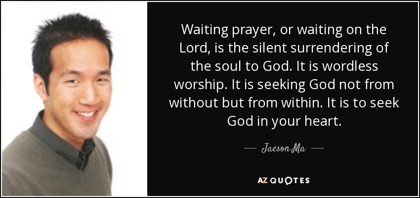 Waiting prayer, or waiting on the Lord, is the silent surrendering of the soul to God. It is wordless worship. It is seeking God not from without but from within. It is to seek God in your heart. - Jaeson Ma