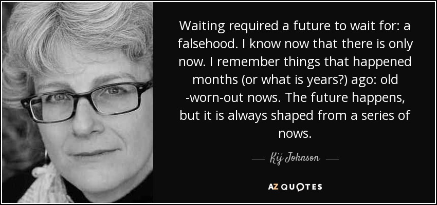 Waiting required a future to wait for: a falsehood. I know now that there is only now. I remember things that happened months (or what is years?) ago: old -worn-out nows. The future happens, but it is always shaped from a series of nows. - Kij Johnson