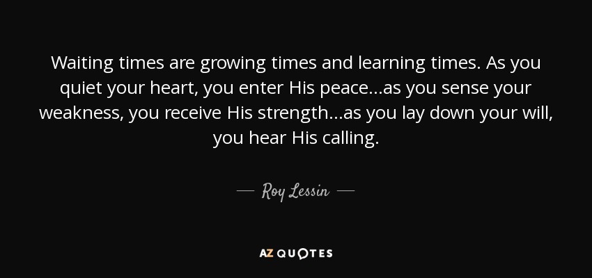 Waiting times are growing times and learning times. As you quiet your heart, you enter His peace...as you sense your weakness, you receive His strength...as you lay down your will, you hear His calling. - Roy Lessin