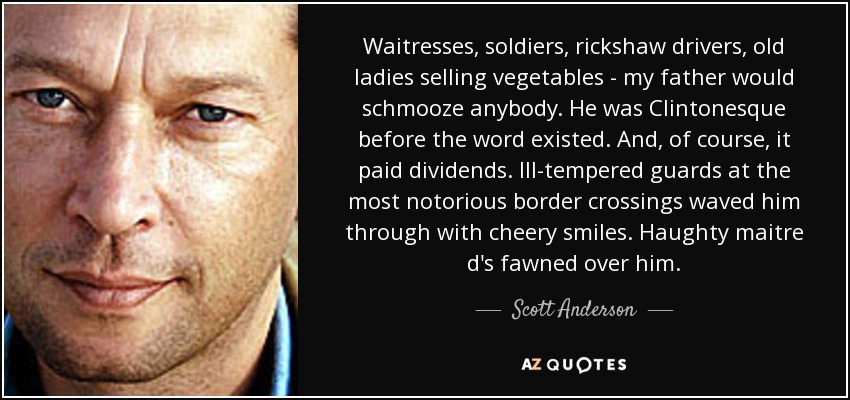 Waitresses, soldiers, rickshaw drivers, old ladies selling vegetables - my father would schmooze anybody. He was Clintonesque before the word existed. And, of course, it paid dividends. Ill-tempered guards at the most notorious border crossings waved him through with cheery smiles. Haughty maitre d's fawned over him. - Scott Anderson