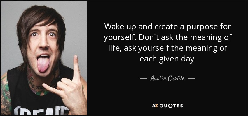 Wake up and create a purpose for yourself. Don't ask the meaning of life, ask yourself the meaning of each given day. - Austin Carlile