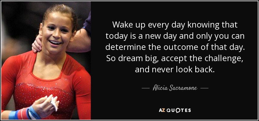 Wake up every day knowing that today is a new day and only you can determine the outcome of that day. So dream big, accept the challenge, and never look back. - Alicia Sacramone