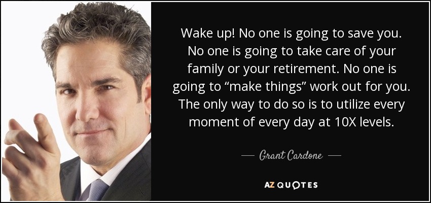 Wake up! No one is going to save you. No one is going to take care of your family or your retirement. No one is going to “make things” work out for you. The only way to do so is to utilize every moment of every day at 10X levels. - Grant Cardone