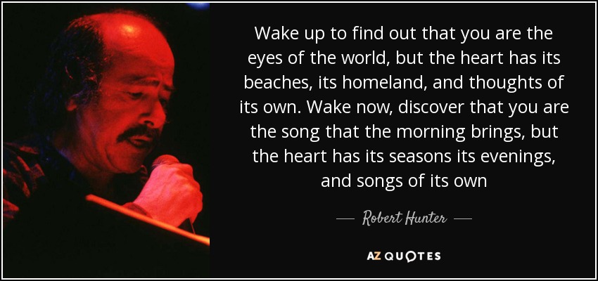 Wake up to find out that you are the eyes of the world, but the heart has its beaches, its homeland, and thoughts of its own. Wake now, discover that you are the song that the morning brings, but the heart has its seasons its evenings, and songs of its own - Robert Hunter