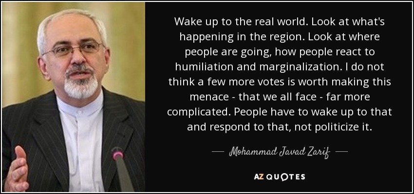 Wake up to the real world. Look at what's happening in the region. Look at where people are going, how people react to humiliation and marginalization. I do not think a few more votes is worth making this menace - that we all face - far more complicated. People have to wake up to that and respond to that, not politicize it. - Mohammad Javad Zarif