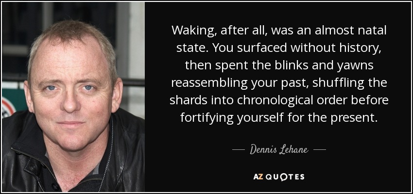 Waking, after all, was an almost natal state. You surfaced without history, then spent the blinks and yawns reassembling your past, shuffling the shards into chronological order before fortifying yourself for the present. - Dennis Lehane