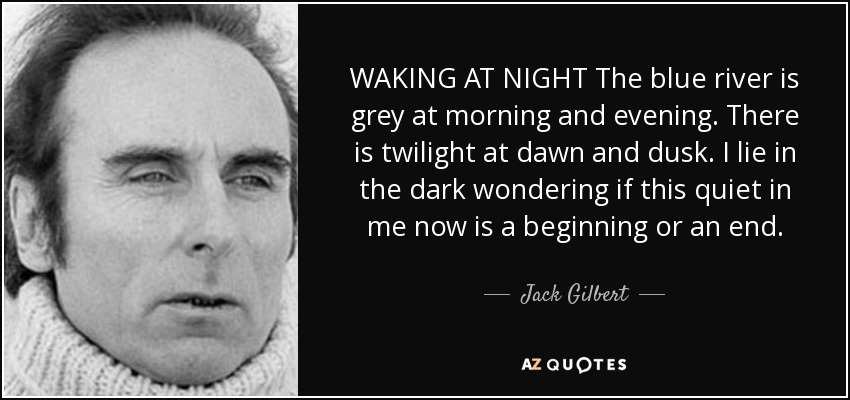 WAKING AT NIGHT The blue river is grey at morning and evening. There is twilight at dawn and dusk. I lie in the dark wondering if this quiet in me now is a beginning or an end. - Jack Gilbert