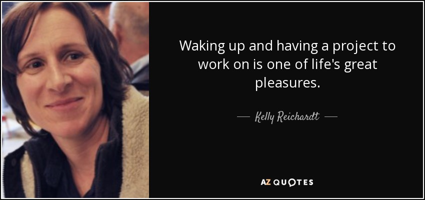 Waking up and having a project to work on is one of life's great pleasures. - Kelly Reichardt