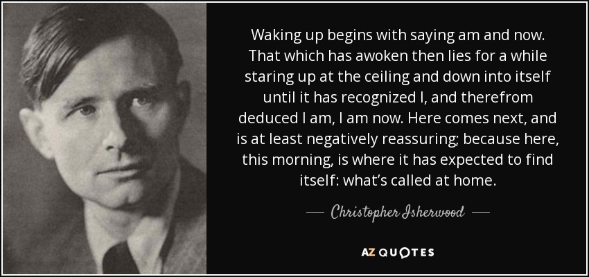 Waking up begins with saying am and now. That which has awoken then lies for a while staring up at the ceiling and down into itself until it has recognized I, and therefrom deduced I am, I am now. Here comes next, and is at least negatively reassuring; because here, this morning, is where it has expected to find itself: what’s called at home. - Christopher Isherwood