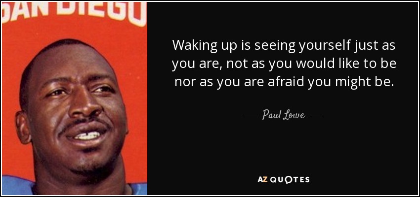 Waking up is seeing yourself just as you are, not as you would like to be nor as you are afraid you might be. - Paul Lowe