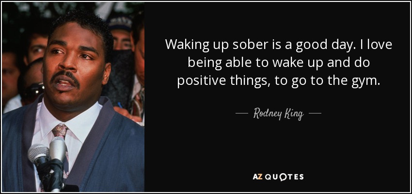 Waking up sober is a good day. I love being able to wake up and do positive things, to go to the gym. - Rodney King